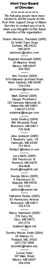 Text Box: Meet Your Board 
of Directors
———————–
The following people have been elected to set the course for the Post Polio Support Group of Maine.  Feel free to contact any of us to share your thoughts for the future direction of the organization:
Sharon Antoniuc, President (2005)
29 Smith Farm Road
Durham, ME 04222
865-0078
santoniuc@yahoo.com
——–
Reginald Arsenault (2006)
36 Meadow Street
Mexico, ME 04247
364-7003
——–
Ann Crocker (2004)
674 Hallowell-Litchfield Road
West Gardiner, ME 04345
724-3784
abcrocker@prexar.com
——— 
Mark Delmar (2006)
Hanger Prosthetics
325 Kennedy Memorial Dr.
Waterville, ME 04901
1-800-872-8779
mdelmar@hanger.com
——— 
Linda Dowling (2004)
468 Woodside Road
Brunswick, ME 04011
725-8840
——–
Jane Lindquist (2006)
7 Blueberry Lane, C6
Falmouth, ME 04105
781-8914
rlindqu1@maine.rr.com
——— 
Lucy Morin (2005)
806 Penobscot St.
Rumford, ME 04276
364-4646
lmorin@megalink.net
——–
George Nilson (2005)
4 Hutchinson Dr.
Augusta, ME 04330
622-1238
gnilson@iopener.net
——–
Katherine Reddy (2005)
63 Hennessey Avenue
Brunswick, ME 04011
725-8170
———
Nancy Stambach (2006)
279 Ferry Rd.
Saco, ME 04072
283-3732
Sealane3@gwi.net
——–
Dorothy Woods Smith (2004)
25 Wakely Ct.
Portland, ME. 04103
(207)-797-5695
dwsmith@maine.edu
———
Connie Tutlis
387 Main Street
Mexico, ME 04257
364-4189